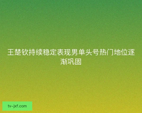 王楚钦持续稳定表现男单头号热门地位逐渐巩固