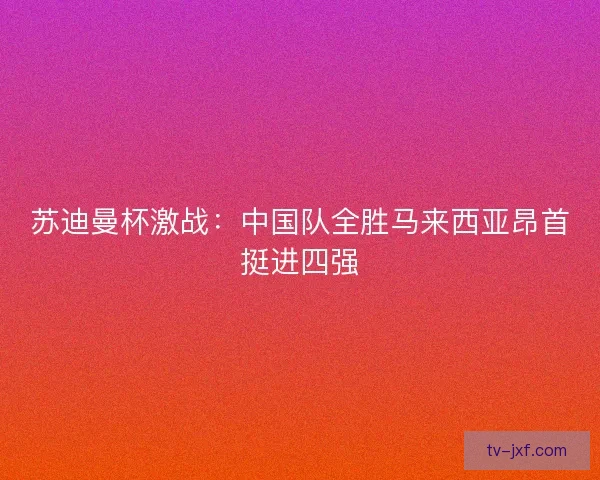 苏迪曼杯激战：中国队全胜马来西亚昂首挺进四强