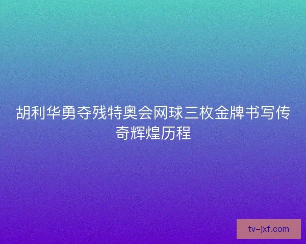 胡利华勇夺残特奥会网球三枚金牌书写传奇辉煌历程