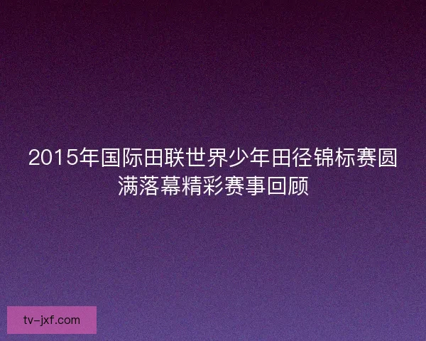 2015年国际田联世界少年田径锦标赛圆满落幕精彩赛事回顾