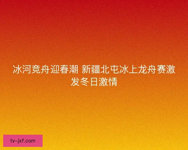 冰河竞舟迎春潮 新疆北屯冰上龙舟赛激发冬日激情 冰河竞舟迎春潮 新疆北屯冰上龙舟赛激发冬日激情