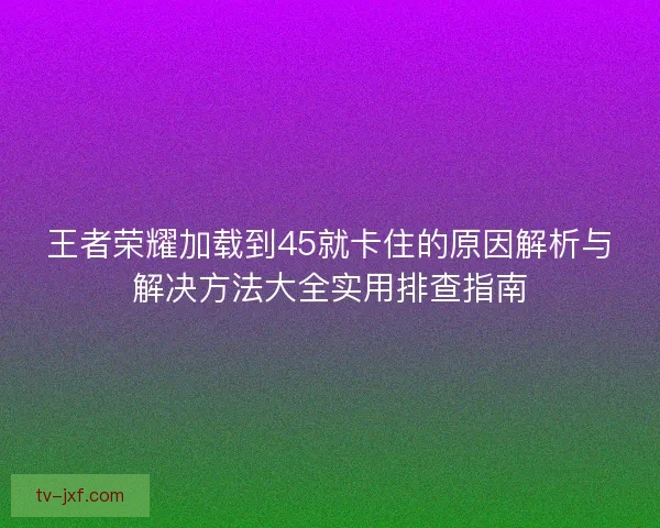 王者荣耀加载到45就卡住的原因解析与解决方法大全实用排查指南 王者荣耀加载到45就卡住的原因解析与解决方法大全实用排查指南