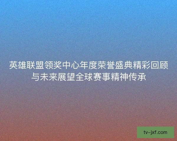 英雄联盟领奖中心年度荣誉盛典精彩回顾与未来展望全球赛事精神传承