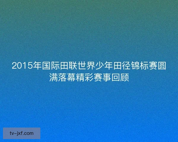 2015年国际田联世界少年田径锦标赛圆满落幕精彩赛事回顾 2015年国际田联世界少年田径锦标赛圆满落幕精彩赛事回顾