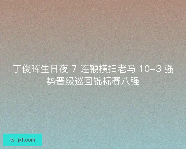 丁俊晖生日夜 7 连鞭横扫老马 10-3 强势晋级巡回锦标赛八强