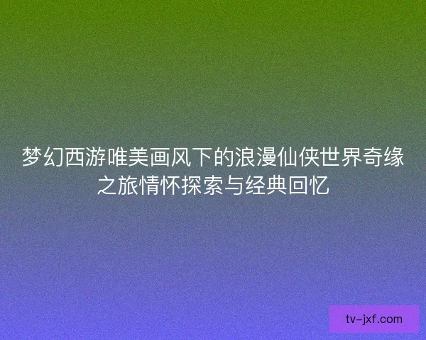 梦幻西游唯美画风下的浪漫仙侠世界奇缘之旅情怀探索与经典回忆