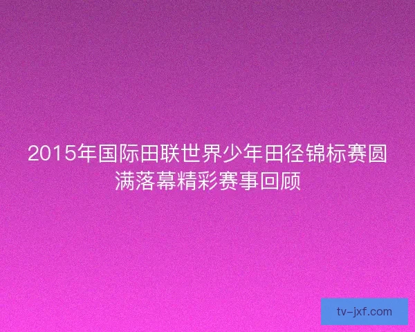2015年国际田联世界少年田径锦标赛圆满落幕精彩赛事回顾