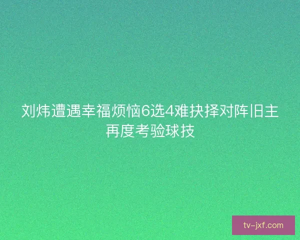 刘炜遭遇幸福烦恼6选4难抉择对阵旧主再度考验球技 刘炜遭遇幸福烦恼6选4难抉择对阵旧主再度考验球技