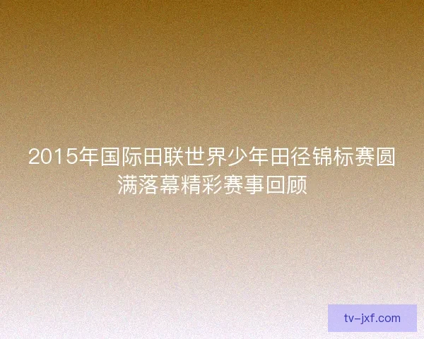 2015年国际田联世界少年田径锦标赛圆满落幕精彩赛事回顾