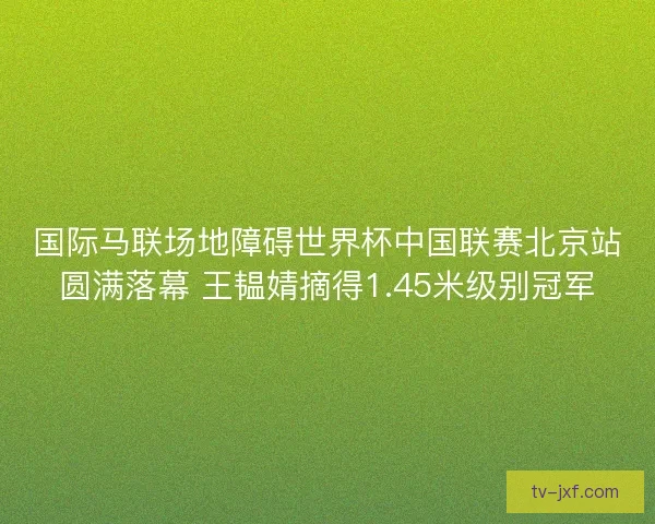国际马联场地障碍世界杯中国联赛北京站圆满落幕 王韫婧摘得1.45米级别冠军 国际马联场地障碍世界杯中国联赛北京站圆满落幕 王韫婧摘得1.45米级别冠军