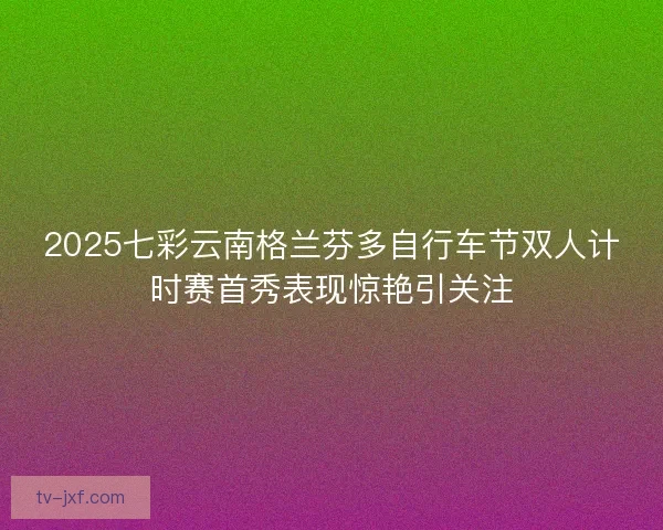2025七彩云南格兰芬多自行车节双人计时赛首秀表现惊艳引关注 2025七彩云南格兰芬多自行车节双人计时赛首秀表现惊艳引关注